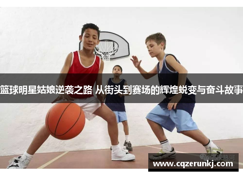 篮球明星姑娘逆袭之路 从街头到赛场的辉煌蜕变与奋斗故事