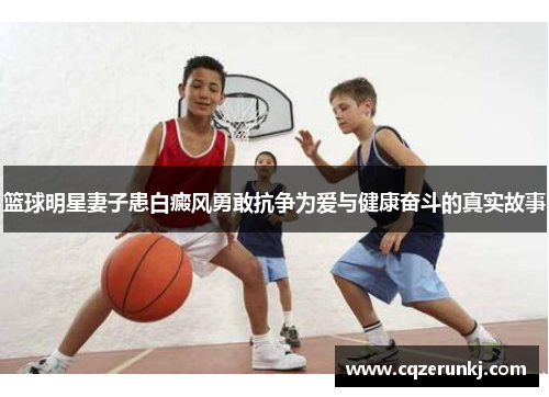 篮球明星妻子患白癜风勇敢抗争为爱与健康奋斗的真实故事